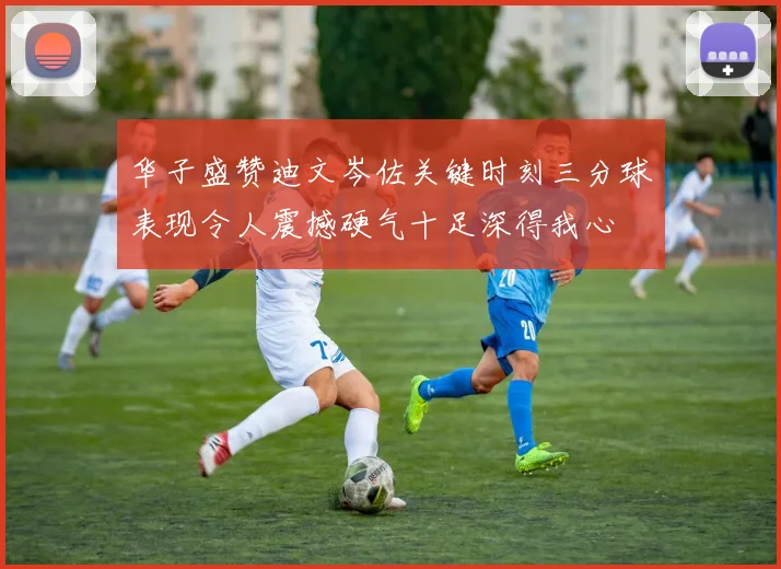 华子盛赞迪文岑佐关键时刻三分球表现令人震撼硬气十足深得我心