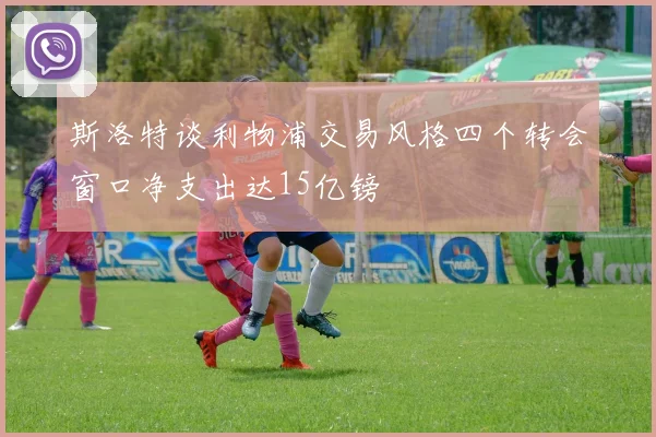 斯洛特谈利物浦交易风格四个转会窗口净支出达15亿镑