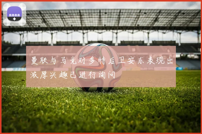 曼联与马竞对多特后卫安东表现出浓厚兴趣已进行询问