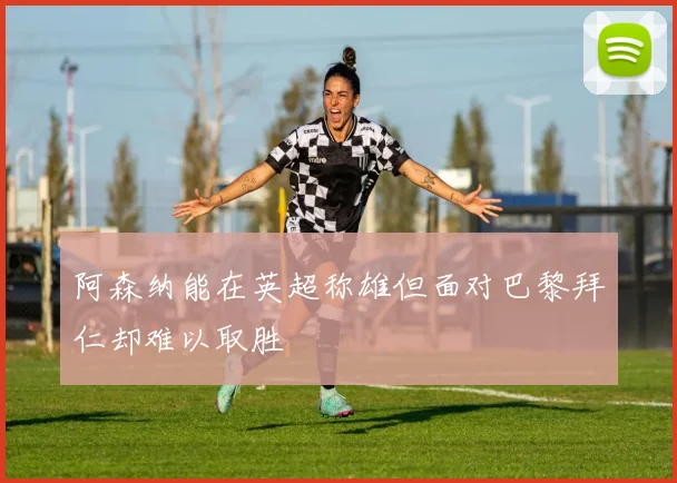 阿森纳能在英超称雄但面对巴黎拜仁却难以取胜
