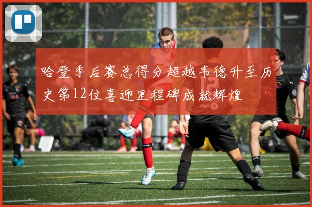 哈登季后赛总得分超越韦德升至历史第12位喜迎里程碑成就辉煌