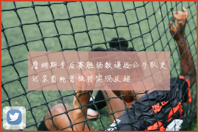 詹姆斯季后赛胜场数逼近公牛队史记录首轮晋级将实现反超