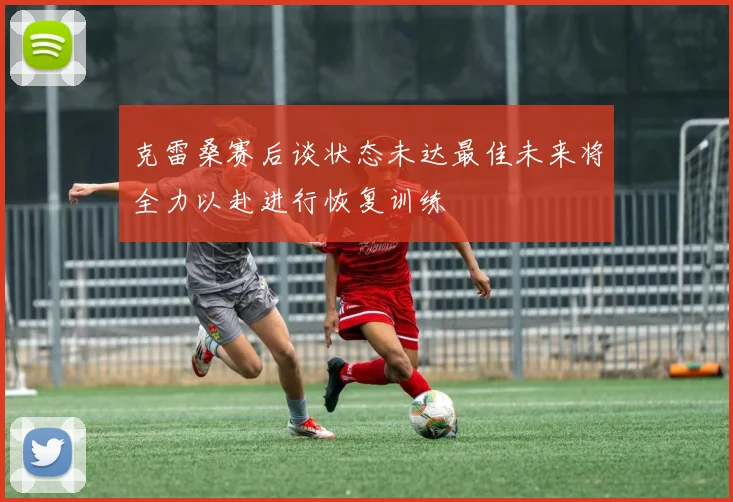 克雷桑赛后谈状态未达最佳未来将全力以赴进行恢复训练