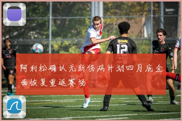 阿利松确认无新伤病计划四月底全面恢复重返赛场
