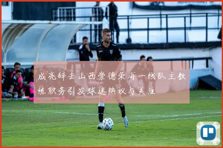 成亮辞去山西崇德荣海一线队主教练职务引发球迷热议与关注