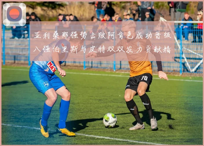 亚利桑那强势击败阿肯色成功晋级八强伯里斯与皮特双双发力贡献精彩表现