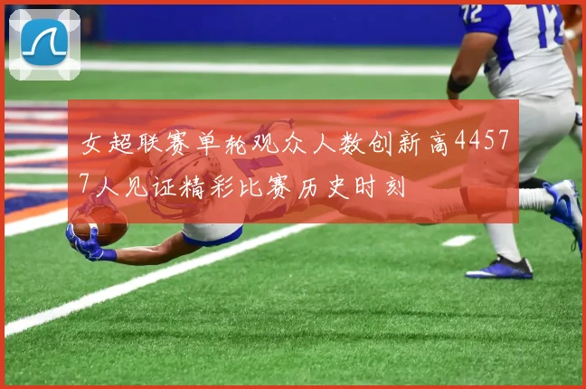 女超联赛单轮观众人数创新高44577人见证精彩比赛历史时刻