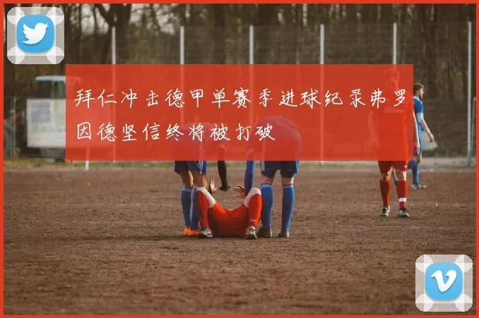拜仁冲击德甲单赛季进球纪录弗罗因德坚信终将被打破