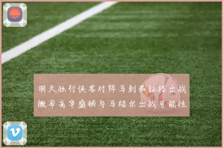 明天独行侠客对阵马刺弗拉格出战概率高华盛顿与马绍尔出战可能性小