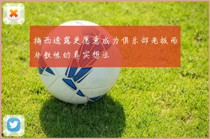 梅西透露更愿意成为俱乐部老板而非教练的真实想法