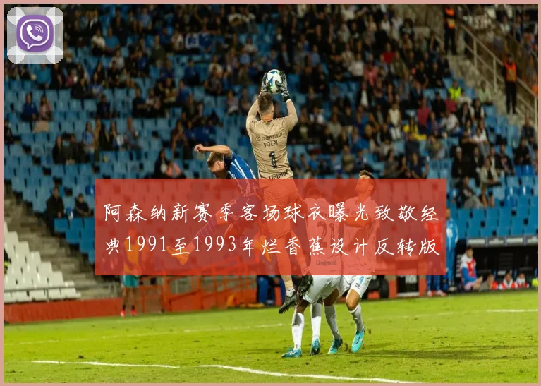 阿森纳新赛季客场球衣曝光致敬经典1991至1993年烂香蕉设计反转版