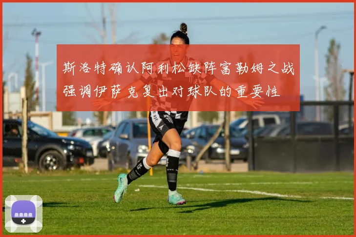 斯洛特确认阿利松缺阵富勒姆之战强调伊萨克复出对球队的重要性