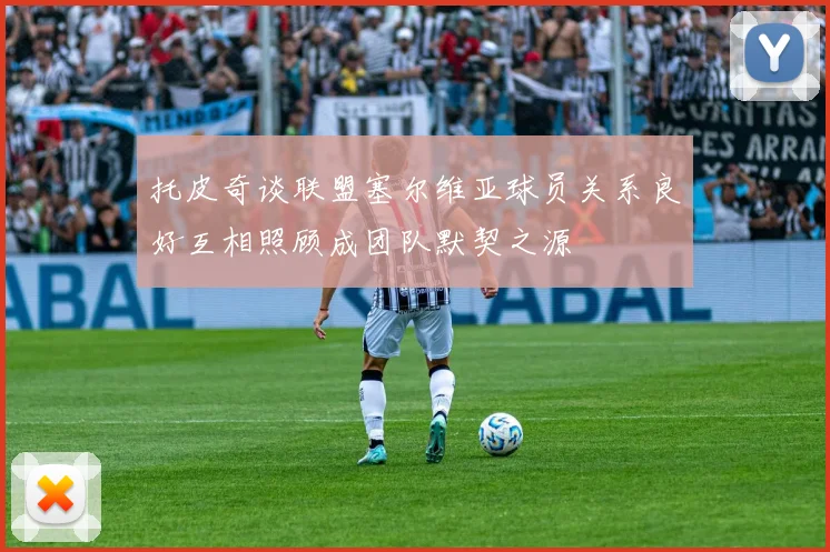 托皮奇谈联盟塞尔维亚球员关系良好互相照顾成团队默契之源