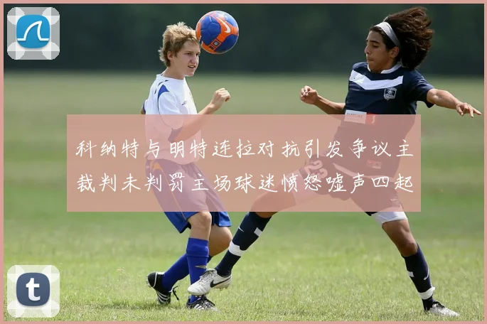 科纳特与明特连拉对抗引发争议主裁判未判罚主场球迷愤怒嘘声四起