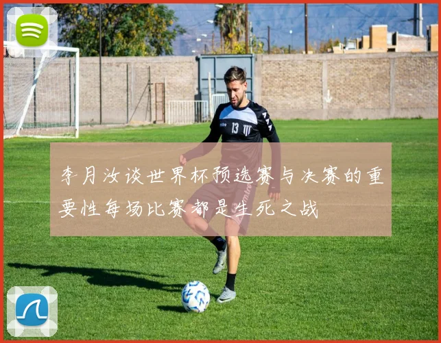 李月汝谈世界杯预选赛与决赛的重要性每场比赛都是生死之战
