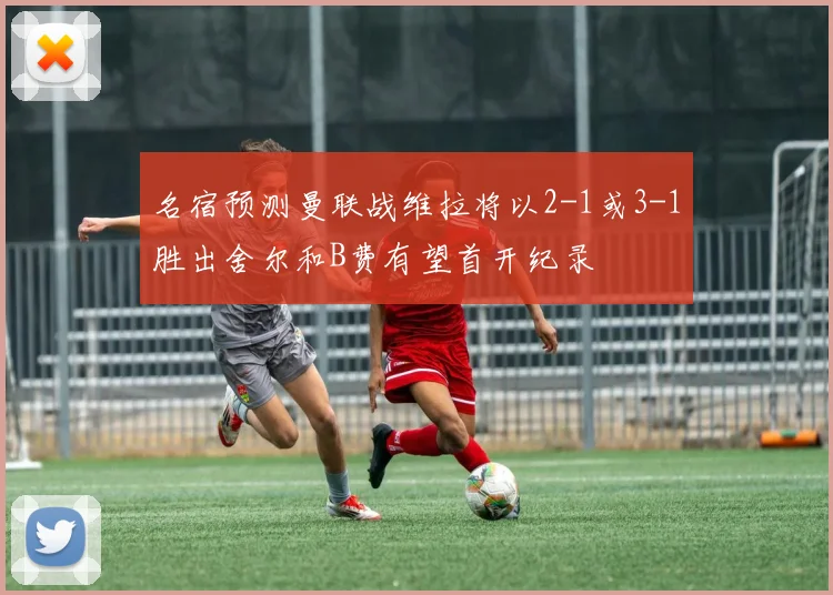 名宿预测曼联战维拉将以2-1或3-1胜出舍尔和B费有望首开纪录