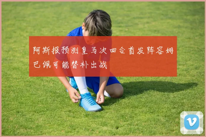 阿斯报预测皇马次回合首发阵容姆巴佩可能替补出战