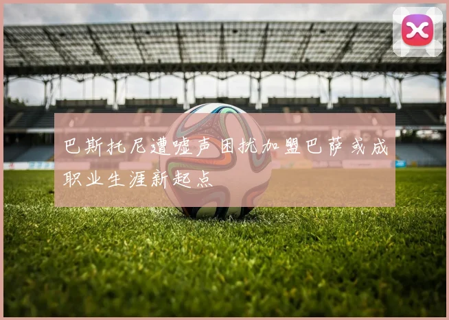 巴斯托尼遭嘘声困扰加盟巴萨或成职业生涯新起点